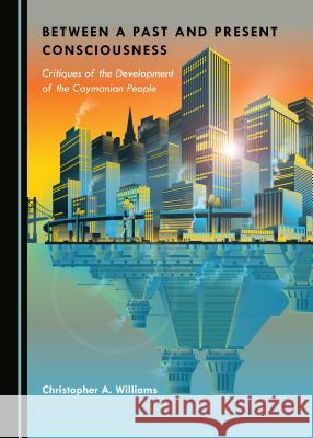 Between a Past and Present Consciousness: Critiques of the Development of the Caymanian People Christopher A. Williams 9781527534780 Cambridge Scholars Publishing