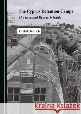 The Cyprus Detention Camps: The Essential Research Guide Yitzhak Teutsch 9781527535008 Cambridge Scholars Publishing