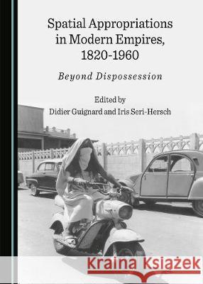 Spatial Appropriations in Modern Empires, 1820-1960: Beyond Dispossession Didier Guignard Iris Seri-Hersch 9781527536692 Cambridge Scholars Publishing