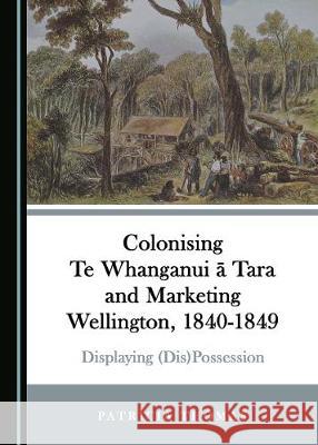 Colonising Te Whanganui Ä Tara and Marketing Wellington, 1840-1849: Displaying (Dis)Possession Thomas, Patricia 9781527539075 Cambridge Scholars Publishing