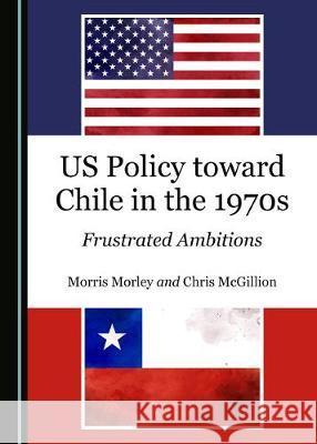 Us Policy Toward Chile in the 1970s: Frustrated Ambitions Morris Morley Chris McGillion 9781527539693