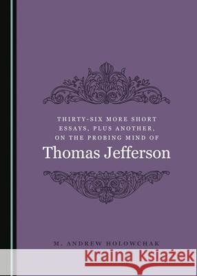 Thirty-Six More Short Essays, Plus Another, on the Probing Mind of Thomas Jefferson M. Andrew Holowchak 9781527544840 Cambridge Scholars Publishing