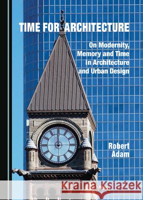 Time for Architecture: On Modernity, Memory and Time in Architecture and Urban Design Robert Adam 9781527545977 Cambridge Scholars Publishing