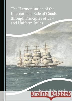 The Harmonisation of the International Sale of Goods Through Principles of Law and Uniform Rules Jorge Balmaceda 9781527546493 Cambridge Scholars Publishing