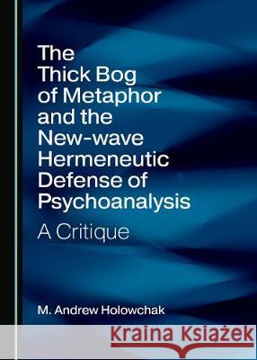 The Thick Bog of Metaphor and the New-Wave Hermeneutic Defense of Psychoanalysis: A Critique M. Andrew Holowchak 9781527547278