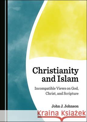 Christianity and Islam: Incompatible Views on God, Christ, and Scripture John J. Johnson   9781527556966 Cambridge Scholars Publishing