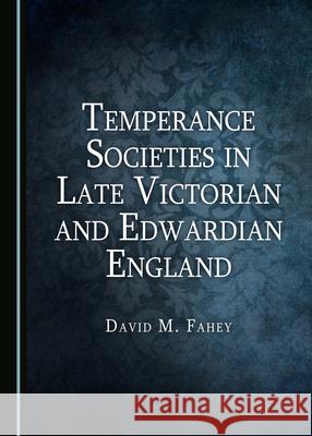 Temperance Societies in Late Victorian and Edwardian England David Fahey   9781527558571