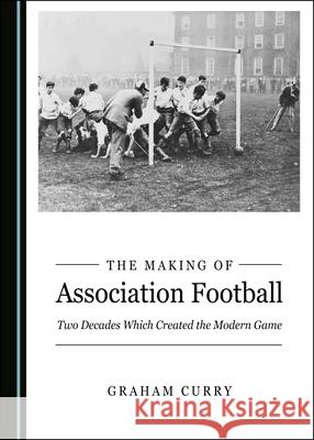 The Making of Association Football: Two Decades Which Created the Modern Game Graham Curry 9781527560772 Cambridge Scholars Publishing