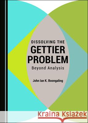 Dissolving the Gettier Problem: Beyond Analysis John Ian K. Boongaling   9781527561564 Cambridge Scholars Publishing