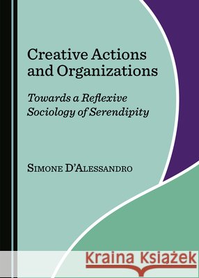 Creative Actions and Organizations: Towards a Reflexive Sociology of Serendipity Simone D'Alessandro   9781527562875