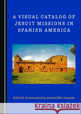 A Visual Catalog of Jesuit Missions in Spanish America Robert H. Jackson Juan Antonio Siller Camacho  9781527563490 Cambridge Scholars Publishing