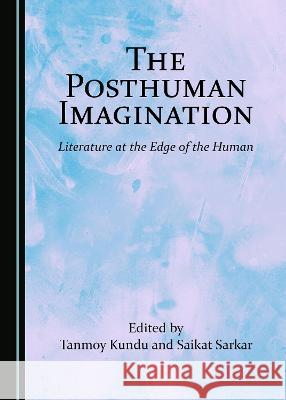 The Posthuman Imagination: Literature at the Edge of the Human Saikat Sarkar Tanmoy Kundu 9781527564046