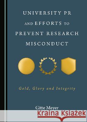 University PR and Efforts to Prevent Research Misconduct: Gold, Glory and Integrity Gitte Meyer 9781527567467 Cambridge Scholars Publishing