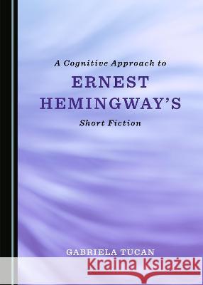 A Cognitive Approach to Ernest Hemingway's Short Fiction Gabriela Tucan 9781527567627 Cambridge Scholars Publishing