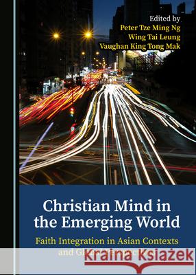 Christian Mind in the Emerging World: Faith Integration in Asian Contexts and Global Perspectives Peter Tze Ming Ng Wing Tai Leung Vaughan King Tong Mak 9781527568600