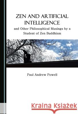 Zen and Artificial Intelligence, and Other Philosophical Musings by a Student of Zen Buddhism Paul Andrew Powell 9781527569119