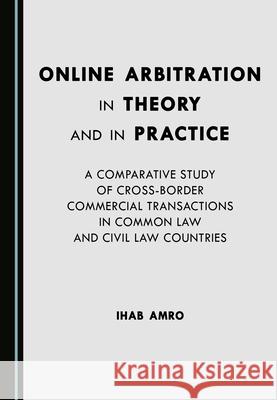 Online Arbitration in Theory and in Practice: A Comparative Study of Cross-Border Commercial Transactions in Common Law and Civil Law Countries Ihab Abdel Salam Amro   9781527572652