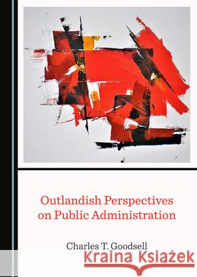 Outlandish Perspectives on Public Administration Charles T. Goodsell 9781527575783 Cambridge Scholars Publishing