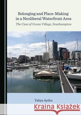 Belonging and Place-Making in a Neoliberal Waterfront Area: The Case of Ocean Village, Southampton Yahya Aydin 9781527575790