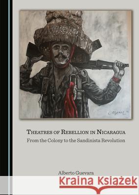 Theatres of Rebellion in Nicaragua: From the Colony to the Sandinista Revolution Alberto Guevara 9781527578227 Cambridge Scholars Publishing