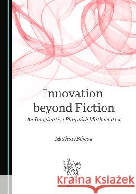 Innovation beyond Fiction: An Imaginative Play with Mathematics Mathias Bejean   9781527579989