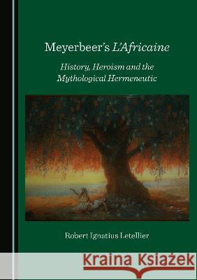 Meyerbeer's L'Africaine: History, Heroism and the Mythological Hermeneutic Robert Ignatius Letellier   9781527581029 Cambridge Scholars Publishing