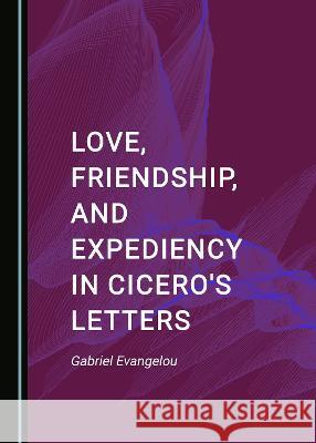 Love, Friendship, and Expediency in Cicero's Letters Gabriel Evangelou   9781527581364