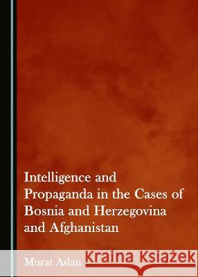 Intelligence and Propaganda in the Cases of Bosnia and Herzegovina and Afghanistan Murat Aslan 9781527585409