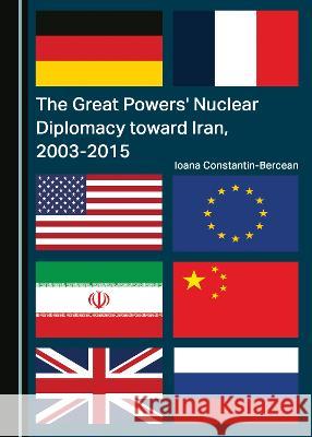The Great Powers' Nuclear Diplomacy toward Iran, 2003-2015 Ioana Constantin-Bercean   9781527585928 Cambridge Scholars Publishing