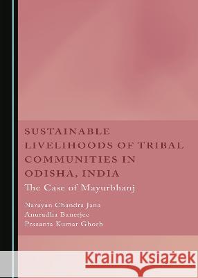 Sustainable Livelihoods of Tribal Communities in Odisha, India: The Case of Mayurbhan Narayan Chandra Jana Anuradha Banerjee Prasanta Kumar Ghosh 9781527590144 Cambridge Scholars Publishing