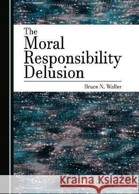 The Moral Responsibility Delusion Bruce N. Waller   9781527590168