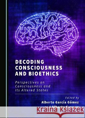Decoding Consciousness and Bioethics: Perspectives on Consciousness and Its Altered States Alberto Garcia Gomez Alberto Carrara  9781527591103 Cambridge Scholars Publishing