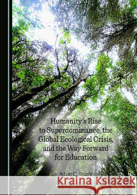 Humanity's Rise to Superdominance, the Global Ecological Crisis, and the Way Forward for Education Adam C. Scarfe   9781527591448 Cambridge Scholars Publishing