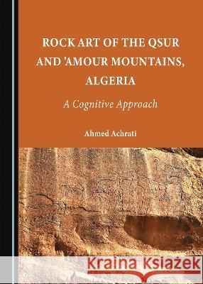 Rock Art of the Qsur and 'Amour Mountains, Algeria: A Cognitive Approach Ahmed Achrati   9781527592131 Cambridge Scholars Publishing