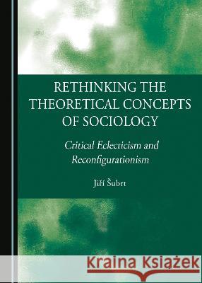 Rethinking the Theoretical Concepts of Sociology: Critical Eclecticism and Reconfigurationism Jiri Subrt   9781527592698