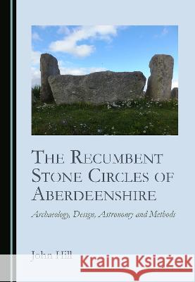 The Recumbent Stone Circles of Aberdeenshire: Archaeology, Design, Astronomy and Methods John Hill   9781527594937 Cambridge Scholars Publishing