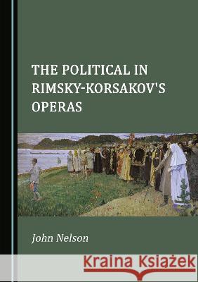 The Political in Rimsky-Korsakov's Operas John Nelson   9781527599079 Cambridge Scholars Publishing