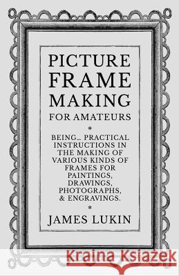 Picture Frame Making for Amateurs - Being Practical Instructions in the Making of Various Kinds of Frames for Paintings, Drawings, Photographs, and En James Lukin 9781528700276