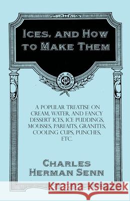 Ices, and How to Make Them - A Popular Treatise on Cream, Water, and Fancy Dessert Ices, Ice Puddings, Mousses, Parfaits, Granites, Cooling Cups, Punches, etc. Charles Herman Senn 9781528701976 Read Books