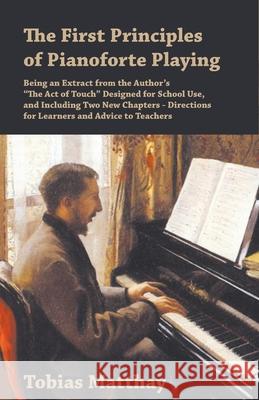 The First Principles of Pianoforte Playing: Being an Extract from the Author's The Act of Touch Designed for School Use, and Including Two New Chapter Matthay, Tobias 9781528703529 Classic Music Collection