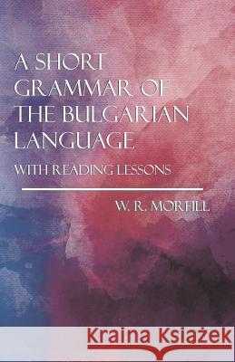 A Short Grammar of the Bulgarian Language - With Reading Lessons W R Morfill, M.A. 9781528704519 Read Books