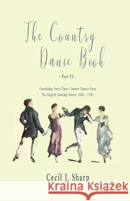 The Country Dance Book - Part VI - Containing Forty-Three Country Dances from The English Dancing Master (1650 - 1728) Cecil J. Sharp George Butterworth 9781528705943 Read Books