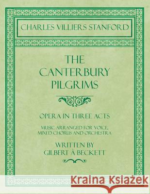 The Canterbury Pilgrims - Opera in Three Acts - Music Arranged for Voice, Mixed Chorus and Orchestra - Written by Gilbert À Beckett - Composed by C. V Stanford, Charles Villiers 9781528706803 Classic Music Collection