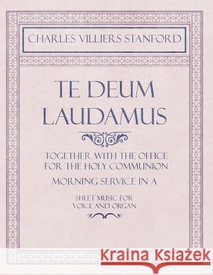 Te Deum Laudamus - Together with the Office for the Holy Communion - Morning Service in A - Sheet Music for Voice and Organ Charles Villiers Stanford 9781528707107 Read Books