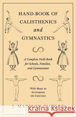 Hand-Book of Calisthenics and Gymnastics - A Complete Drill-Book for Schools, Families, and Gymnasiums - With Music to Accompany the Exercises J. Madison Watson 9781528708852