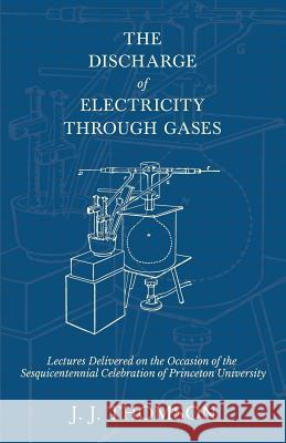 The Discharge of Electricity Through Gases - Lectures Delivered on the Occasion of the Sesquicentennial Celebration of Princeton University J J Thomson 9781528708982 Read Books