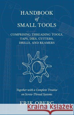 Handbook of Small Tools Comprising Threading Tools, Taps, Dies, Cutters, Drills, and Reamers - Together with a Complete Treatise on Screw-Thread Syste Erik Oberg 9781528709187