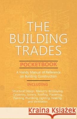 The Building Trades Pocketbook - A Handy Manual of Reference on Building Construction: Including Structural Design, Masonry, Bricklaying, Carpentry, J Anon 9781528709811