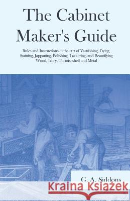The Cabinet Maker's Guide - Rules and Instructions in the Art of Varnishing, Dying, Staining, Jappaning, Polishing, Lackering, and Beautifying Wood, I G. A. Siddons 9781528709828 Old Hand Books