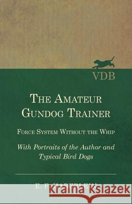 The Amateur Gundog Trainer - Force System Without the Whip - With Portraits of the Author and Typical Bird Dogs E. F. Haberlein 9781528710817 Vintage Dog Books